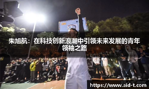 朱旭航：在科技创新浪潮中引领未来发展的青年领袖之路